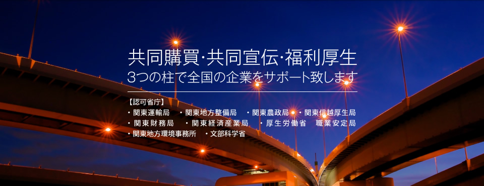 共同購買・共同宣伝・福利厚生3つの柱で全国の企業をサポート致します　【認可省庁】・関東運輸局・関東地方整備局・関東農政局・関東信越厚生局・関東財務局・関東経済産業局・厚生労働省　職業安定局・関東地方環境事務所・文部科学省